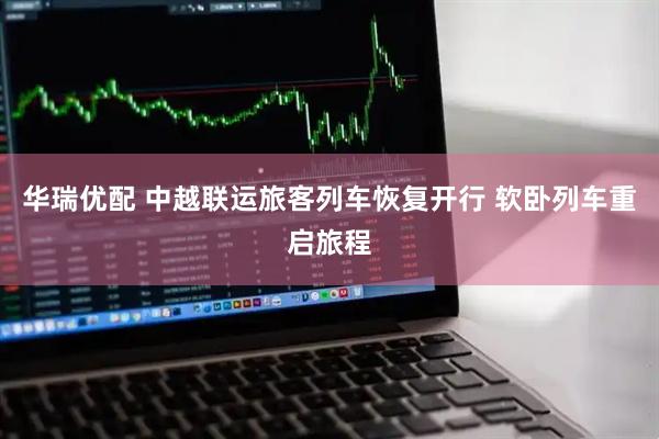 华瑞优配 中越联运旅客列车恢复开行 软卧列车重启旅程