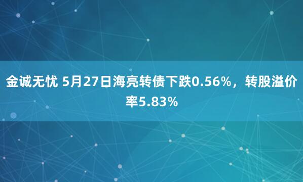 金诚无忧 5月27日海亮转债下跌0.56%，转股溢价率5.83%