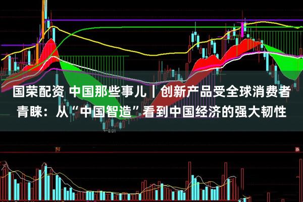 国荣配资 中国那些事儿｜创新产品受全球消费者青睐：从“中国智造”看到中国经济的强大韧性