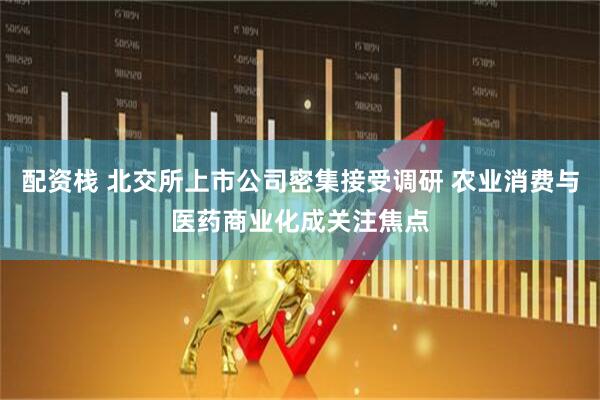 配资栈 北交所上市公司密集接受调研 农业消费与医药商业化成关注焦点