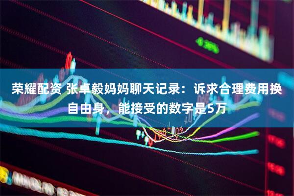 荣耀配资 张卓毅妈妈聊天记录：诉求合理费用换自由身，能接受的数字是5万