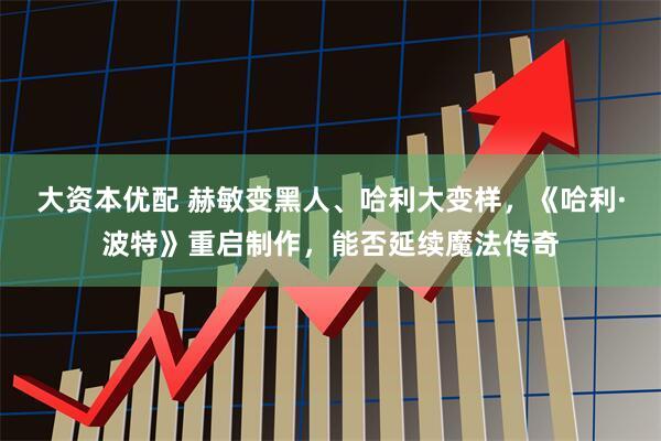 大资本优配 赫敏变黑人、哈利大变样，《哈利·波特》重启制作，能否延续魔法传奇