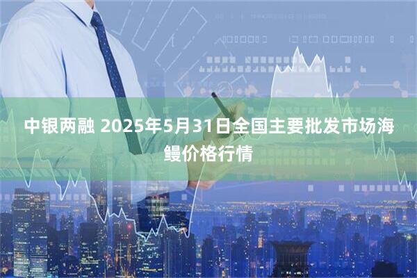 中银两融 2025年5月31日全国主要批发市场海鳗价格行情
