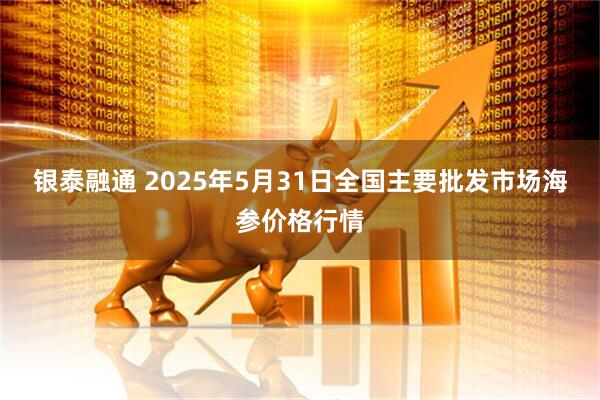 银泰融通 2025年5月31日全国主要批发市场海参价格行情