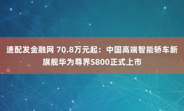 速配发金融网 70.8万元起：中国高端智能轿车新旗舰华为尊界S800正式上市