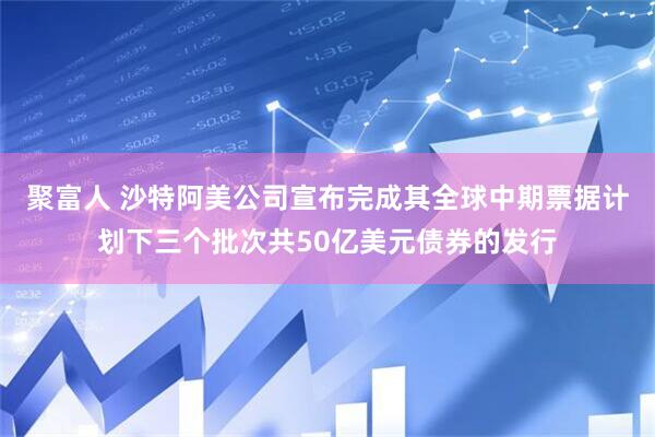 聚富人 沙特阿美公司宣布完成其全球中期票据计划下三个批次共50亿美元债券的发行