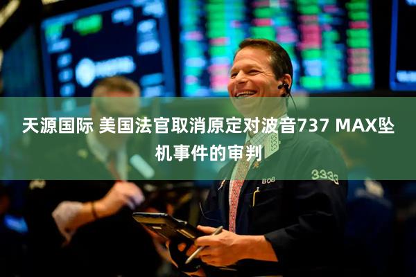 天源国际 美国法官取消原定对波音737 MAX坠机事件的审判