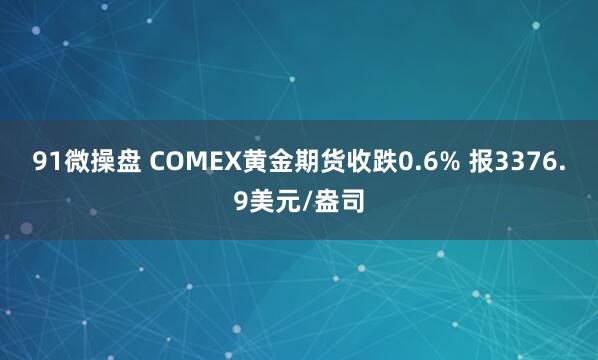 91微操盘 COMEX黄金期货收跌0.6% 报3376.9美元/盎司