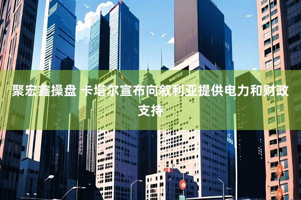 聚宏鑫操盘 卡塔尔宣布向叙利亚提供电力和财政支持