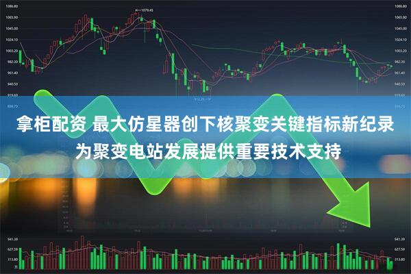 拿柜配资 最大仿星器创下核聚变关键指标新纪录 为聚变电站发展提供重要技术支持