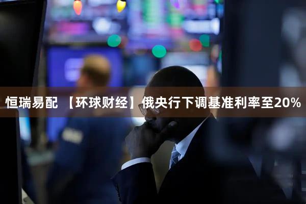 恒瑞易配 【环球财经】俄央行下调基准利率至20%
