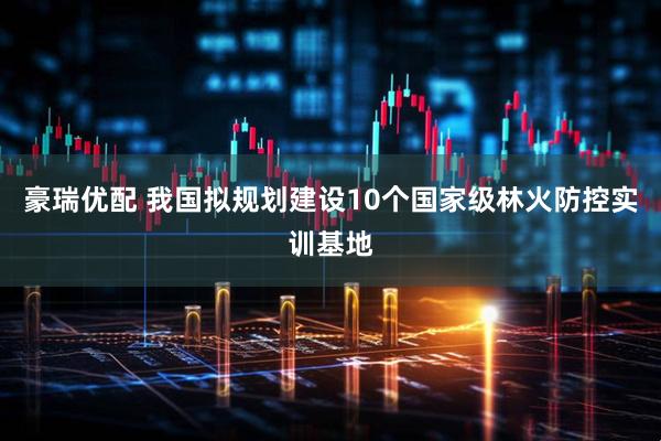 豪瑞优配 我国拟规划建设10个国家级林火防控实训基地