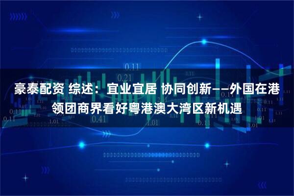 豪泰配资 综述：宜业宜居 协同创新——外国在港领团商界看好粤港澳大湾区新机遇