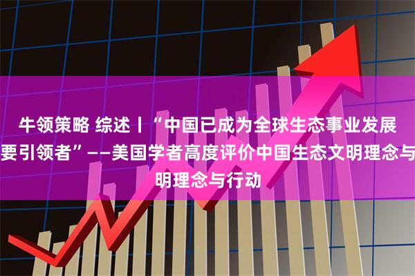 牛领策略 综述丨“中国已成为全球生态事业发展的重要引领者”——美国学者高度评价中国生态文明理念与行动