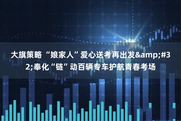 大旗策略 “娘家人”爱心送考再出发&#32;奉化“链”动百辆专车护航青春考场