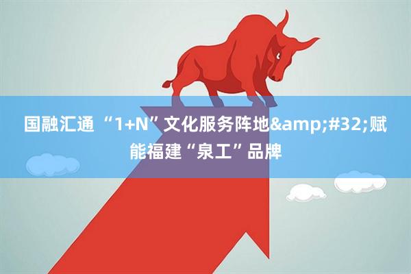 国融汇通 “1+N”文化服务阵地&#32;赋能福建“泉工”品牌