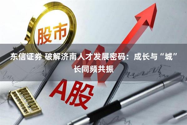 东信证券 破解济南人才发展密码：成长与“城”长同频共振