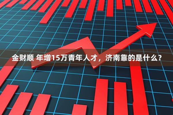 金财顺 年增15万青年人才，济南靠的是什么？