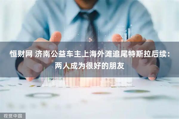 恒财网 济南公益车主上海外滩追尾特斯拉后续：两人成为很好的朋友