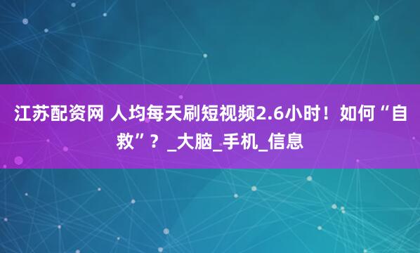 江苏配资网 人均每天刷短视频2.6小时！如何“自救”？_大脑_手机_信息