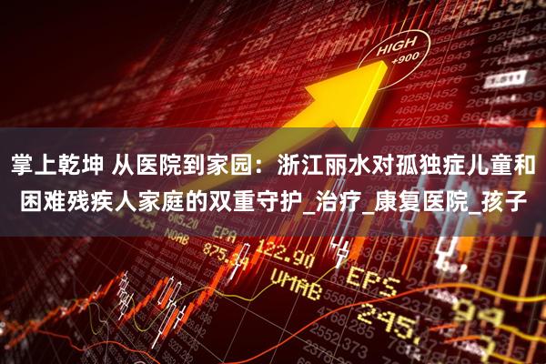 掌上乾坤 从医院到家园：浙江丽水对孤独症儿童和困难残疾人家庭的双重守护_治疗_康复医院_孩子