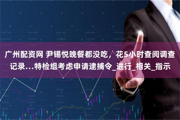 广州配资网 尹锡悦晚餐都没吃，花5小时查阅调查记录…特检组考虑申请逮捕令_进行_相关_指示