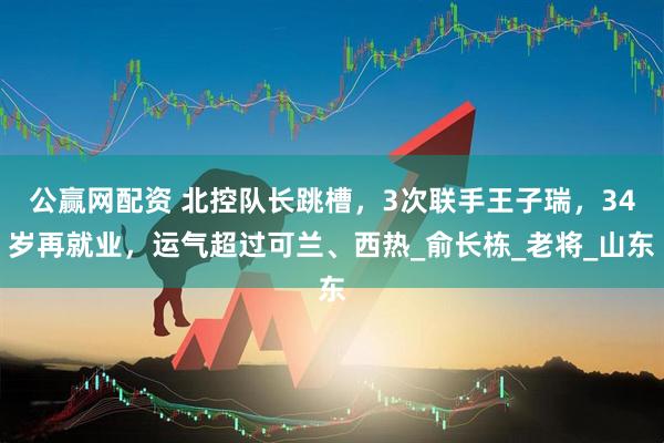 公赢网配资 北控队长跳槽，3次联手王子瑞，34岁再就业，运气超过可兰、西热_俞长栋_老将_山东