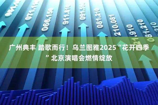 广州典丰 踏歌而行！乌兰图雅2025“花开四季”北京演唱会燃情绽放