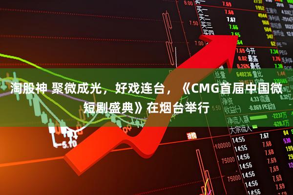 淘股神 聚微成光，好戏连台，《CMG首届中国微短剧盛典》在烟台举行