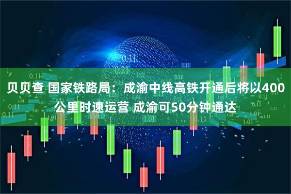 贝贝查 国家铁路局：成渝中线高铁开通后将以400公里时速运营 成渝可50分钟通达