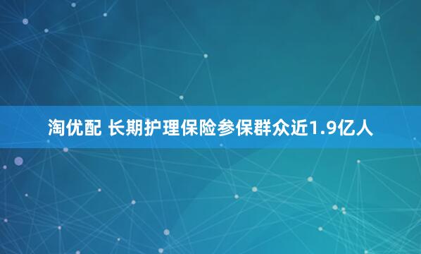 淘优配 长期护理保险参保群众近1.9亿人