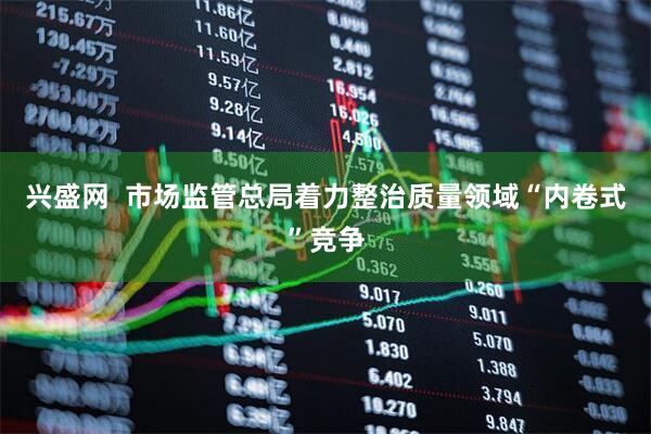 兴盛网  市场监管总局着力整治质量领域“内卷式”竞争