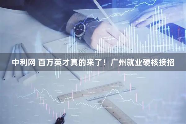 中利网 百万英才真的来了！广州就业硬核接招