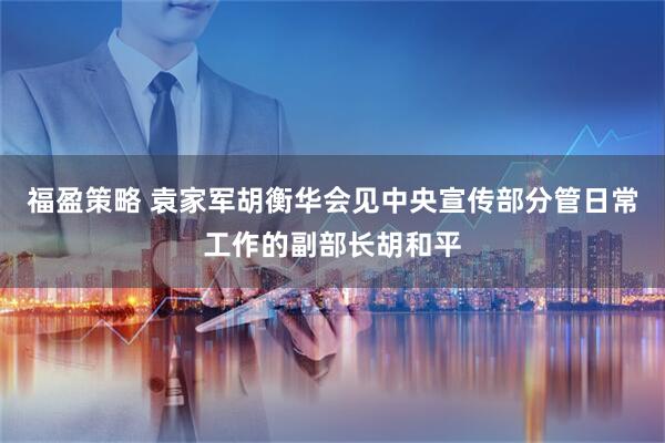 福盈策略 袁家军胡衡华会见中央宣传部分管日常工作的副部长胡和平