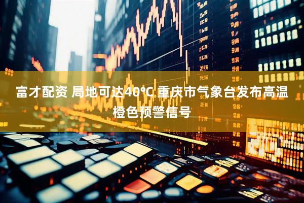 富才配资 局地可达40℃ 重庆市气象台发布高温橙色预警信号