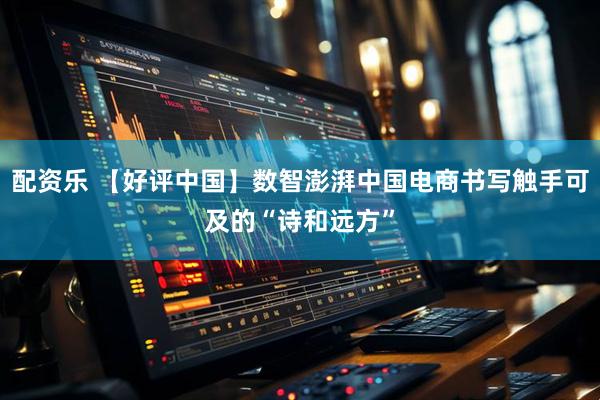 配资乐 【好评中国】数智澎湃中国电商书写触手可及的“诗和远方”