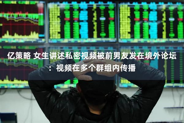 亿策略 女生讲述私密视频被前男友发在境外论坛：视频在多个群组内传播
