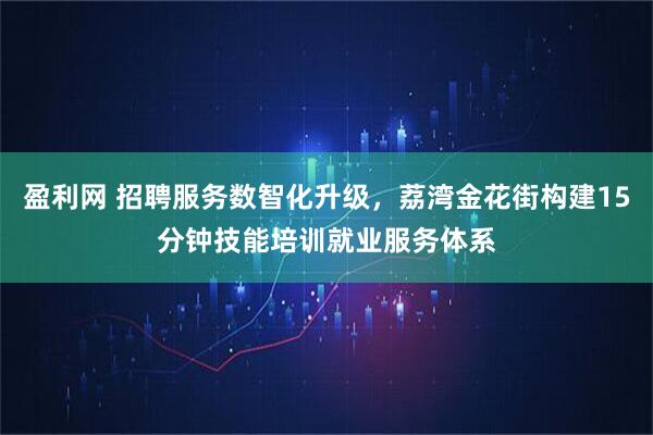 盈利网 招聘服务数智化升级，荔湾金花街构建15分钟技能培训就业服务体系
