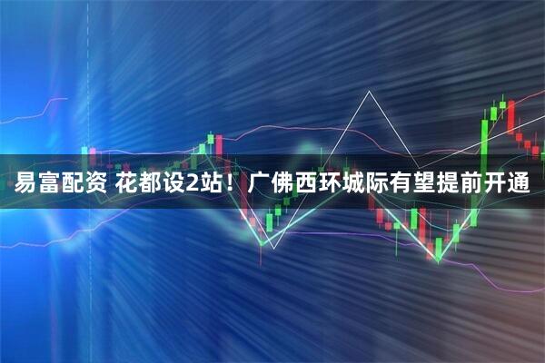 易富配资 花都设2站！广佛西环城际有望提前开通