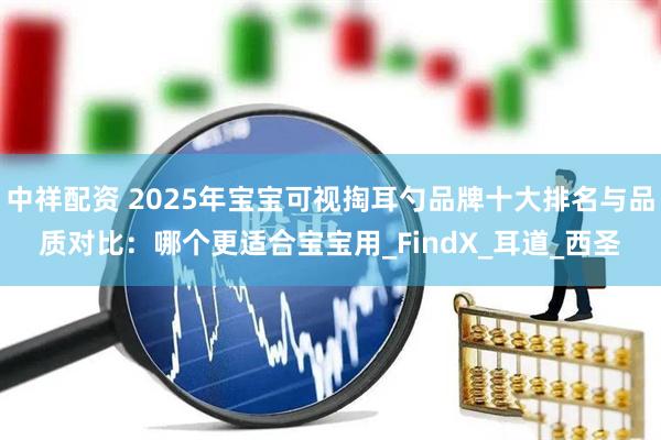 中祥配资 2025年宝宝可视掏耳勺品牌十大排名与品质对比：哪个更适合宝宝用_FindX_耳道_西圣