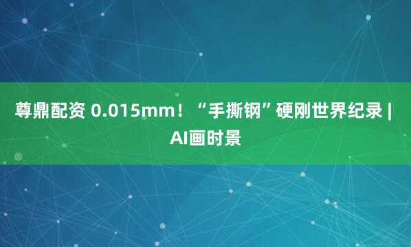 尊鼎配资 0.015mm！“手撕钢”硬刚世界纪录 | AI画时景