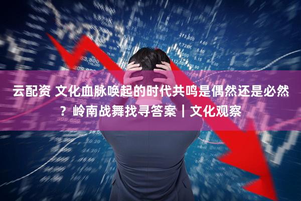 云配资 文化血脉唤起的时代共鸣是偶然还是必然？岭南战舞找寻答案｜文化观察