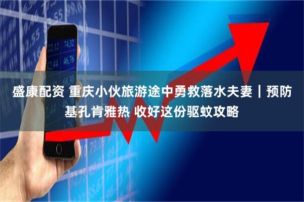 盛康配资 重庆小伙旅游途中勇救落水夫妻｜预防基孔肯雅热 收好这份驱蚊攻略