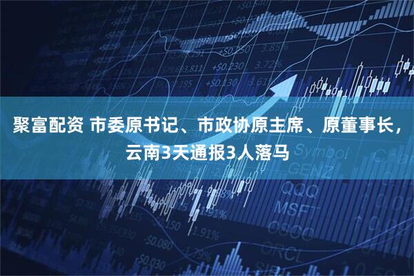 聚富配资 市委原书记、市政协原主席、原董事长，云南3天通报3人落马