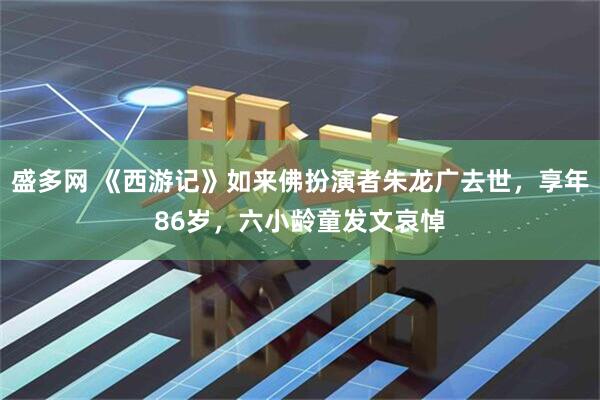 盛多网 《西游记》如来佛扮演者朱龙广去世，享年86岁，六小龄童发文哀悼