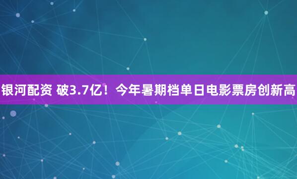 银河配资 破3.7亿！今年暑期档单日电影票房创新高