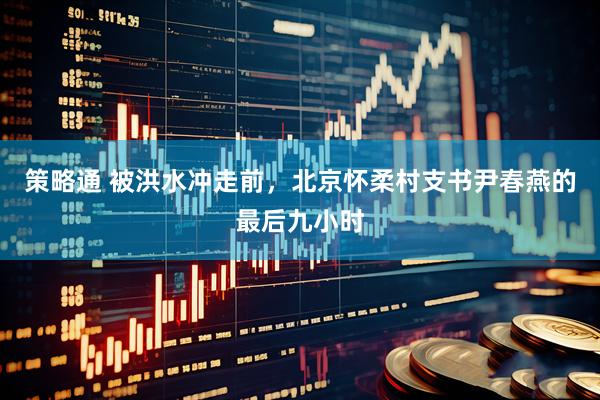 策略通 被洪水冲走前，北京怀柔村支书尹春燕的最后九小时