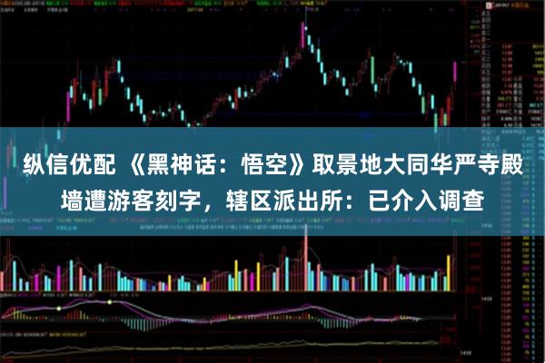 纵信优配 《黑神话：悟空》取景地大同华严寺殿墙遭游客刻字，辖区派出所：已介入调查