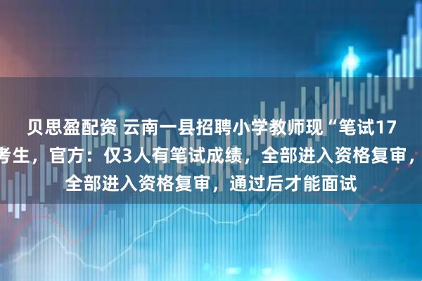 贝思盈配资 云南一县招聘小学教师现“笔试17分进资格复审”考生，官方：仅3人有笔试成绩，全部进入资格复审，通过后才能面试