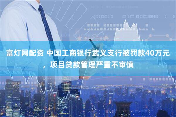 富灯网配资 中国工商银行武义支行被罚款40万元，项目贷款管理严重不审慎